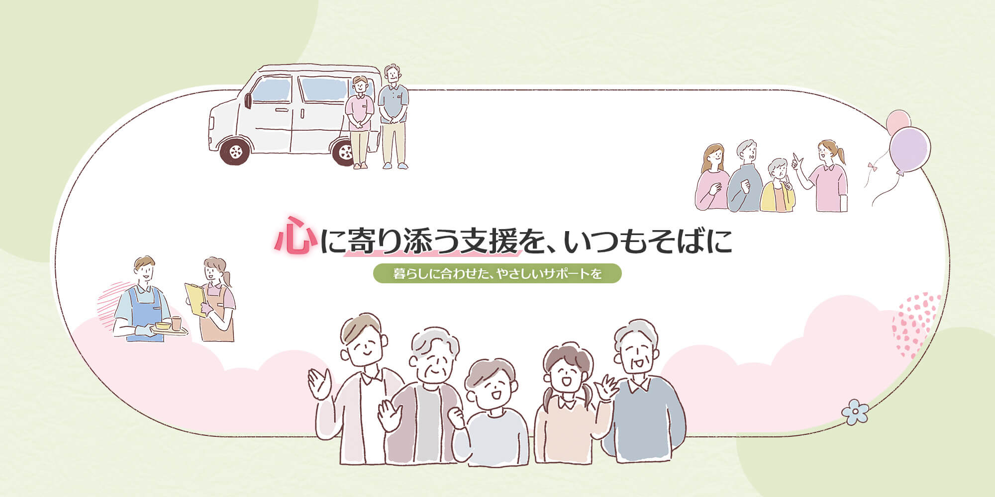 心に寄り添う支援を、いつもそばに 暮らしに合わせた、やさしいサポートを。