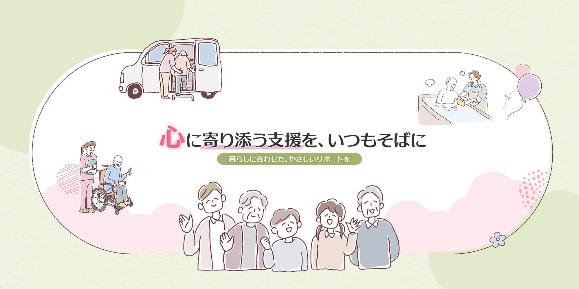 心に寄り添う支援を、いつもそばに 暮らしに合わせた、やさしいサポートを。