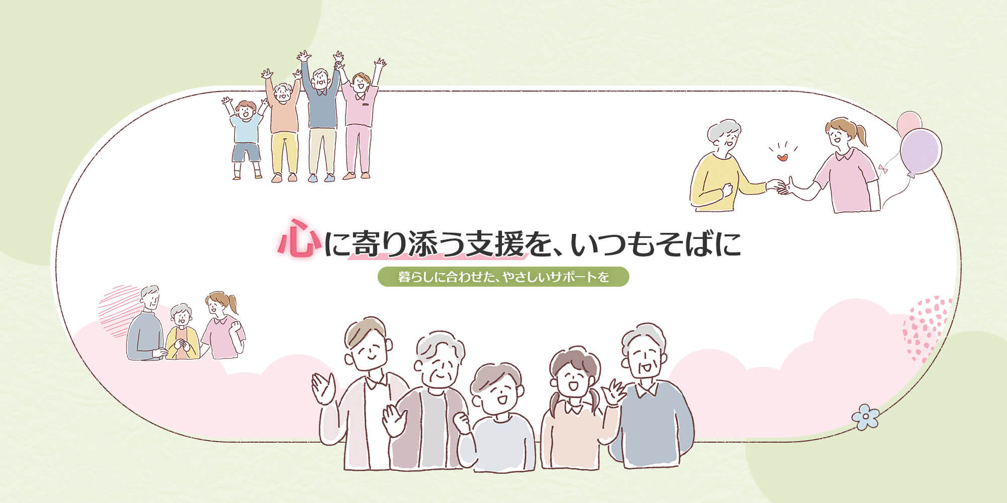 心に寄り添う支援を、いつもそばに 暮らしに合わせた、やさしいサポートを。